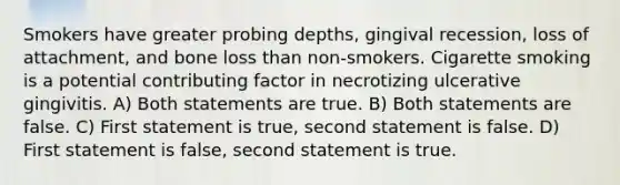 Smokers have greater probing depths, gingival recession, loss of attachment, and bone loss than non-smokers. Cigarette smoking is a potential contributing factor in necrotizing ulcerative gingivitis. A) Both statements are true. B) Both statements are false. C) First statement is true, second statement is false. D) First statement is false, second statement is true.