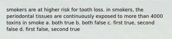 smokers are at higher risk for tooth loss. in smokers, the periodontal tissues are continuously exposed to more than 4000 toxins in smoke a. both true b. both false c. first true, second false d. first false, second true