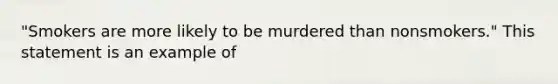 "Smokers are more likely to be murdered than nonsmokers." This statement is an example of