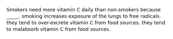 Smokers need more vitamin C daily than non-smokers because _____. smoking increases exposure of the lungs to free radicals. they tend to over-excrete vitamin C from food sources. they tend to malabsorb vitamin C from food sources.