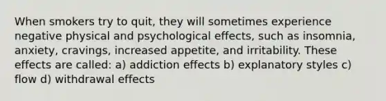 When smokers try to quit, they will sometimes experience negative physical and psychological effects, such as insomnia, anxiety, cravings, increased appetite, and irritability. These effects are called: a) addiction effects b) explanatory styles c) flow d) withdrawal effects