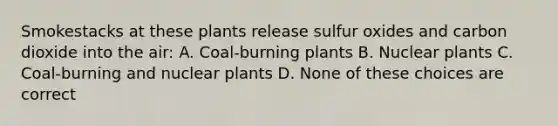 Smokestacks at these plants release sulfur oxides and carbon dioxide into the air: A. Coal-burning plants B. Nuclear plants C. Coal-burning and nuclear plants D. None of these choices are correct