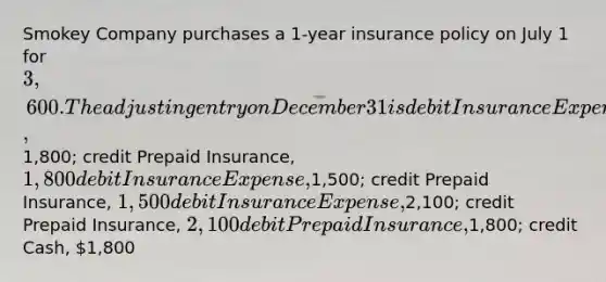 Smokey Company purchases a 1-year insurance policy on July 1 for 3,600. The adjusting entry on December 31 is debit Insurance Expense,1,800; credit Prepaid Insurance, 1,800 debit Insurance Expense,1,500; credit Prepaid Insurance, 1,500 debit Insurance Expense,2,100; credit Prepaid Insurance, 2,100 debit Prepaid Insurance,1,800; credit Cash, 1,800