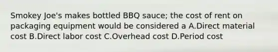 Smokey Joe's makes bottled BBQ sauce; the cost of rent on packaging equipment would be considered a A.Direct material cost B.Direct labor cost C.Overhead cost D.Period cost