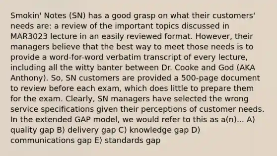 Smokin' Notes (SN) has a good grasp on what their customers' needs are: a review of the important topics discussed in MAR3023 lecture in an easily reviewed format. However, their managers believe that the best way to meet those needs is to provide a word-for-word verbatim transcript of every lecture, including all the witty banter between Dr. Cooke and God (AKA Anthony). So, SN customers are provided a 500-page document to review before each exam, which does little to prepare them for the exam. Clearly, SN managers have selected the wrong service specifications given their perceptions of customer needs. In the extended GAP model, we would refer to this as a(n)... A) quality gap B) delivery gap C) knowledge gap D) communications gap E) standards gap