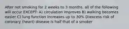 After not smoking for 2 weeks to 3 months, all of the following will occur EXCEPT: A) circulation improves B) walking becomes easier C) lung function increases up to 30% D)excess risk of coronary (heart) disease is half that of a smoker