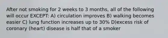 After not smoking for 2 weeks to 3 months, all of the following will occur EXCEPT: A) circulation improves B) walking becomes easier C) lung function increases up to 30% D)excess risk of coronary (heart) disease is half that of a smoker