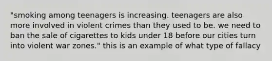 "smoking among teenagers is increasing. teenagers are also more involved in violent crimes than they used to be. we need to ban the sale of cigarettes to kids under 18 before our cities turn into violent war zones." this is an example of what type of fallacy