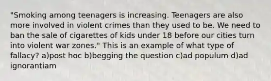 "Smoking among teenagers is increasing. Teenagers are also more involved in violent crimes than they used to be. We need to ban the sale of cigarettes of kids under 18 before our cities turn into violent war zones." This is an example of what type of fallacy? a)post hoc b)begging the question c)ad populum d)ad ignorantiam