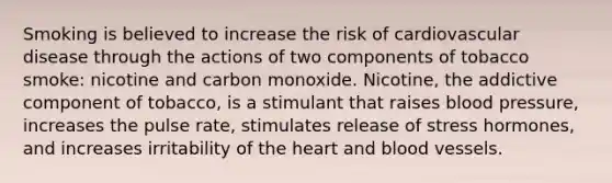 Smoking is believed to increase the risk of cardiovascular disease through the actions of two components of tobacco smoke: nicotine and carbon monoxide. Nicotine, the addictive component of tobacco, is a stimulant that raises blood pressure, increases the pulse rate, stimulates release of stress hormones, and increases irritability of the heart and blood vessels.