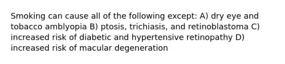 Smoking can cause all of the following except: A) dry eye and tobacco amblyopia B) ptosis, trichiasis, and retinoblastoma C) increased risk of diabetic and hypertensive retinopathy D) increased risk of macular degeneration