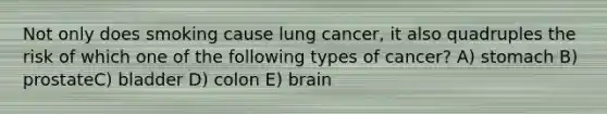 Not only does smoking cause lung cancer, it also quadruples the risk of which one of the following types of cancer? A) stomach B) prostateC) bladder D) colon E) brain