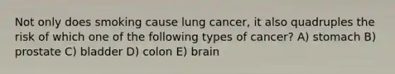 Not only does smoking cause lung cancer, it also quadruples the risk of which one of the following types of cancer? A) stomach B) prostate C) bladder D) colon E) brain