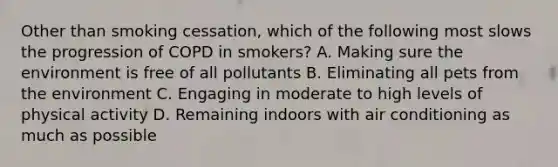 Other than smoking cessation, which of the following most slows the progression of COPD in smokers? A. Making sure the environment is free of all pollutants B. Eliminating all pets from the environment C. Engaging in moderate to high levels of physical activity D. Remaining indoors with air conditioning as much as possible