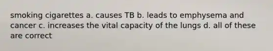 smoking cigarettes a. causes TB b. leads to emphysema and cancer c. increases the vital capacity of the lungs d. all of these are correct