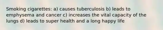 Smoking cigarettes: a) causes tuberculosis b) leads to emphysema and cancer c) increases the vital capacity of the lungs d) leads to super health and a long happy life