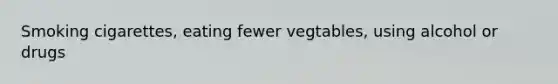 Smoking cigarettes, eating fewer vegtables, using alcohol or drugs