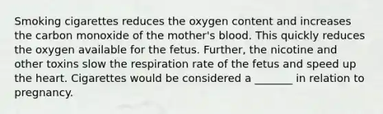 Smoking cigarettes reduces the oxygen content and increases the carbon monoxide of the mother's blood. This quickly reduces the oxygen available for the fetus. Further, the nicotine and other toxins slow the respiration rate of the fetus and speed up the heart. Cigarettes would be considered a _______ in relation to pregnancy.