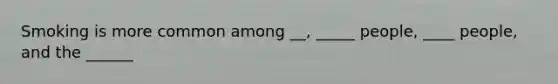 Smoking is more common among __, _____ people, ____ people, and the ______