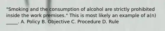 "Smoking and the consumption of alcohol are strictly prohibited inside the work premises." This is most likely an example of a(n) _____. A. Policy B. Objective C. Procedure D. Rule