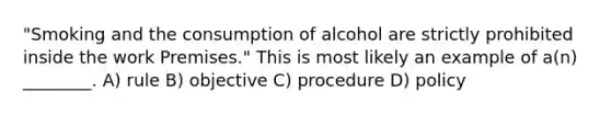 "Smoking and the consumption of alcohol are strictly prohibited inside the work Premises." This is most likely an example of a(n) ________. A) rule B) objective C) procedure D) policy