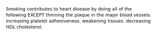 Smoking contributes to heart disease by doing all of the following EXCEPT thinning the plaque in the major blood vessels. increasing platelet adhesiveness. weakening tissues. decreasing HDL cholesterol.