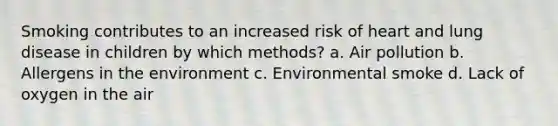 Smoking contributes to an increased risk of heart and lung disease in children by which methods? a. Air pollution b. Allergens in the environment c. Environmental smoke d. Lack of oxygen in the air