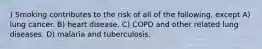 ) Smoking contributes to the risk of all of the following, except A) lung cancer. B) heart disease. C) COPD and other related lung diseases. D) malaria and tuberculosis.