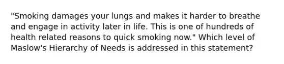 "Smoking damages your lungs and makes it harder to breathe and engage in activity later in life. This is one of hundreds of health related reasons to quick smoking now." Which level of Maslow's Hierarchy of Needs is addressed in this statement?