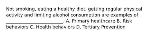 Not smoking, eating a healthy diet, getting regular physical activity and limiting alcohol consumption are examples of _________________________. A. Primary healthcare B. Risk behaviors C. Health behaviors D. Tertiary Prevention