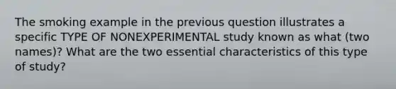 The smoking example in the previous question illustrates a specific TYPE OF NONEXPERIMENTAL study known as what (two names)? What are the two essential characteristics of this type of study?