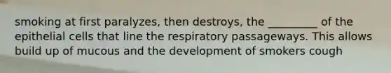 smoking at first paralyzes, then destroys, the _________ of the epithelial cells that line the respiratory passageways. This allows build up of mucous and the development of smokers cough