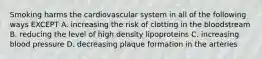 Smoking harms the cardiovascular system in all of the following ways EXCEPT A. increasing the risk of clotting in the bloodstream B. reducing the level of high density lipoproteins C. increasing blood pressure D. decreasing plaque formation in the arteries