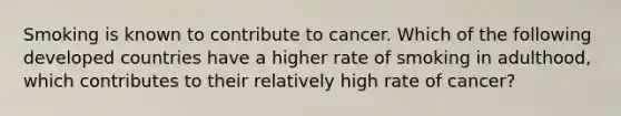 Smoking is known to contribute to cancer. Which of the following developed countries have a higher rate of smoking in adulthood, which contributes to their relatively high rate of cancer?