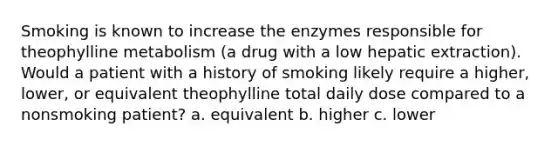 Smoking is known to increase the enzymes responsible for theophylline metabolism (a drug with a low hepatic extraction). Would a patient with a history of smoking likely require a higher, lower, or equivalent theophylline total daily dose compared to a nonsmoking patient? a. equivalent b. higher c. lower