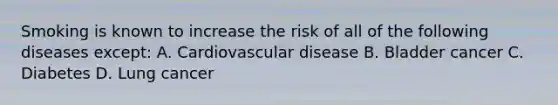 Smoking is known to increase the risk of all of the following diseases except: A. Cardiovascular disease B. Bladder cancer C. Diabetes D. Lung cancer