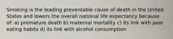 Smoking is the leading preventable cause of death in the United States and lowers the overall national life expectancy because of: a) premature death b) maternal mortality c) its link with poor eating habits d) its link with alcohol consumption