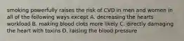 smoking powerfully raises the risk of CVD in men and women in all of the following ways except A. decreasing the hearts workload B. making blood clots more likely C. directly damaging the heart with toxins D. raising the blood pressure