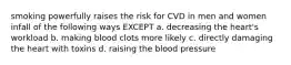 smoking powerfully raises the risk for CVD in men and women infall of the following ways EXCEPT a. decreasing the heart's workload b. making blood clots more likely c. directly damaging the heart with toxins d. raising the blood pressure