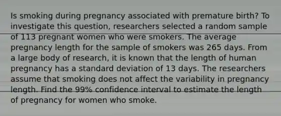 Is smoking during pregnancy associated with premature birth? To investigate this question, researchers selected a random sample of 113 pregnant women who were smokers. The average pregnancy length for the sample of smokers was 265 days. From a large body of research, it is known that the length of human pregnancy has a standard deviation of 13 days. The researchers assume that smoking does not affect the variability in pregnancy length. Find the 99% confidence interval to estimate the length of pregnancy for women who smoke.