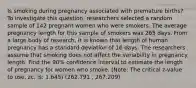 Is smoking during pregnancy associated with premature births? To investigate this question, researchers selected a random sample of 142 pregnant women who were smokers. The average pregnancy length for this sample of smokers was 265 days. From a large body of research, it is known that length of human pregnancy has a standard deviation of 16 days. The researchers assume that smoking does not affect the variability in pregnancy length. Find the 90% confidence interval to estimate the length of pregnancy for women who smoke. (Note: The critical z-value to use, zc, is: 1.645) (262.791 , 267.209)