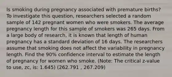 Is smoking during pregnancy associated with premature births? To investigate this question, researchers selected a random sample of 142 pregnant women who were smokers. The average pregnancy length for this sample of smokers was 265 days. From a large body of research, it is known that length of human pregnancy has a standard deviation of 16 days. The researchers assume that smoking does not affect the variability in pregnancy length. Find the 90% confidence interval to estimate the length of pregnancy for women who smoke. (Note: The critical z-value to use, zc, is: 1.645) (262.791 , 267.209)