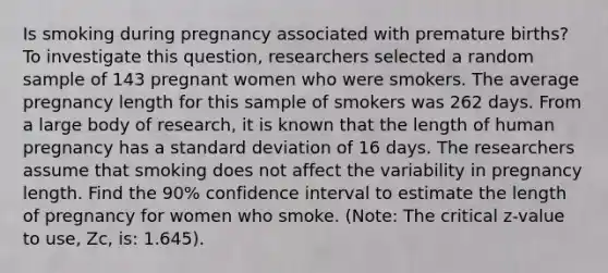 Is smoking during pregnancy associated with premature births? To investigate this question, researchers selected a random sample of 143 pregnant women who were smokers. The average pregnancy length for this sample of smokers was 262 days. From a large body of research, it is known that the length of human pregnancy has a standard deviation of 16 days. The researchers assume that smoking does not affect the variability in pregnancy length. Find the 90% confidence interval to estimate the length of pregnancy for women who smoke. (Note: The critical z-value to use, Zc, is: 1.645).