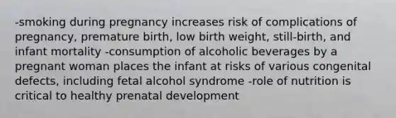 -smoking during pregnancy increases risk of complications of pregnancy, premature birth, low birth weight, still-birth, and infant mortality -consumption of alcoholic beverages by a pregnant woman places the infant at risks of various congenital defects, including fetal alcohol syndrome -role of nutrition is critical to healthy <a href='https://www.questionai.com/knowledge/kMumvNdQFH-prenatal-development' class='anchor-knowledge'>prenatal development</a>