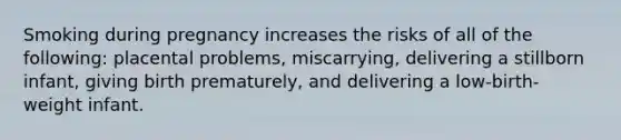 Smoking during pregnancy increases the risks of all of the following: placental problems, miscarrying, delivering a stillborn infant, giving birth prematurely, and delivering a low-birth-weight infant.