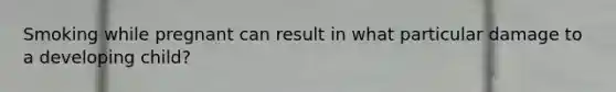 Smoking while pregnant can result in what particular damage to a developing child?