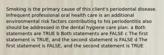 Smoking is the primary cause of this client's periodontal disease. Infrequent professional oral health care is an additional environmental risk factors contributing to his periodontitis also should be addressed in the dental hygiene care plan. a Both statements are TRUE b Both statements are FALSE c The first statement is TRUE, and the second statement is FALSE d The first statement is FALSE, and the second statement is TRUE