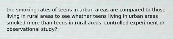 the smoking rates of teens in urban areas are compared to those living in rural areas to see whether teens living in urban areas smoked more than teens in rural areas. controlled experiment or observational study?