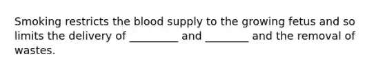 Smoking restricts the blood supply to the growing fetus and so limits the delivery of _________ and ________ and the removal of wastes.