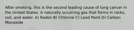 After smoking, this is the second leading cause of lung cancer in the United States. A naturally occurring gas that forms in rocks, soil, and water. A) Radon B) Chlorine C) Lead Paint D) Carbon Monoxide